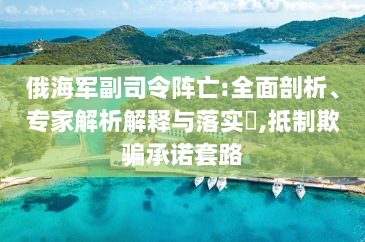 俄海軍副司令陣亡:全面剖析、專家解析解釋與落實?,抵制欺騙承諾套路