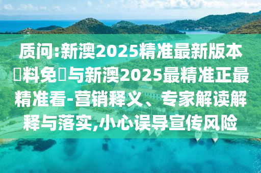 質(zhì)問:新澳2025精準(zhǔn)最新版本資料免費與新澳2025最精準(zhǔn)正最精準(zhǔn)看-營銷釋義、專家解讀解釋與落實,小心誤導(dǎo)宣傳風(fēng)險