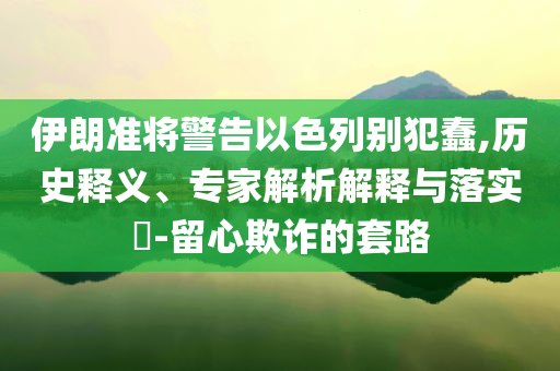 伊朗準(zhǔn)將警告以色列別犯蠢,歷史釋義、專家解析解釋與落實?-留心欺詐的套路