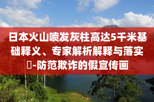 日本火山噴發(fā)灰柱高達5千米基礎釋義、專家解析解釋與落實?-防范欺詐的假宣傳畫