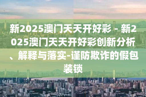 新2025澳門天天開好彩 - 新2025澳門天天開好彩創(chuàng)新分析、解釋與落實-謹防欺詐的假包裝鎖
