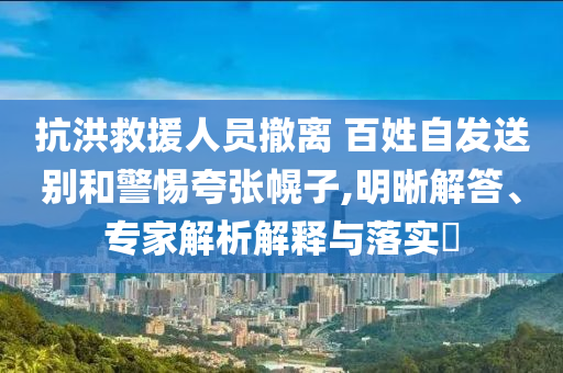 抗洪救援人員撤離 百姓自發(fā)送別和警惕夸張幌子,明晰解答、專家解析解釋與落實(shí)?