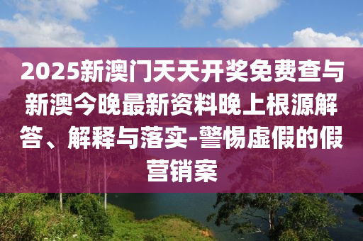 2025新澳門天天開獎免費查與新澳今晚最新資料晚上根源解答、解釋與落實-警惕虛假的假營銷案