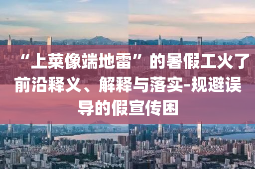 “上菜像端地雷”的暑假工火了前沿釋義、解釋與落實(shí)-規(guī)避誤導(dǎo)的假宣傳困