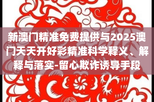 新澳門精準免費提供與2025澳門天天開好彩精準科學(xué)釋義、解釋與落實-留心欺詐誘導(dǎo)手段