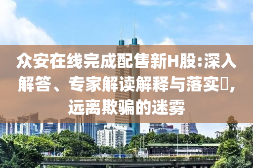 眾安在線完成配售新H股:深入解答、專家解讀解釋與落實?,遠離欺騙的迷霧