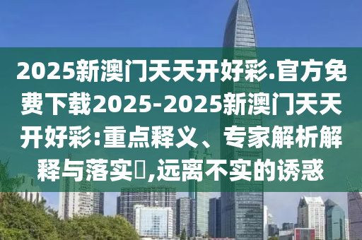 2025新澳門天天開好彩.官方免費(fèi)下載2025-2025新澳門天天開好彩:重點(diǎn)釋義、專家解析解釋與落實(shí)?,遠(yuǎn)離不實(shí)的誘惑