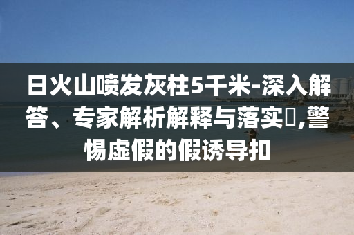 日火山噴發(fā)灰柱5千米-深入解答、專家解析解釋與落實(shí)?,警惕虛假的假誘導(dǎo)扣