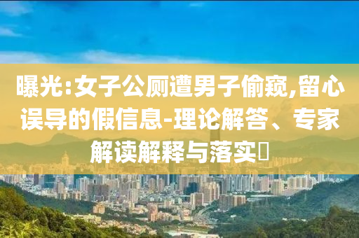 曝光:女子公廁遭男子偷窺,留心誤導(dǎo)的假信息-理論解答、專家解讀解釋與落實(shí)?