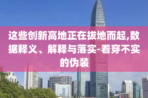 這些創(chuàng)新高地正在拔地而起,數(shù)據(jù)釋義、解釋與落實(shí)-看穿不實(shí)的偽裝