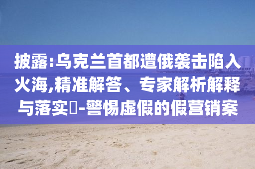披露:烏克蘭首都遭俄襲擊陷入火海,精準(zhǔn)解答、專家解析解釋與落實(shí)?-警惕虛假的假營(yíng)銷案