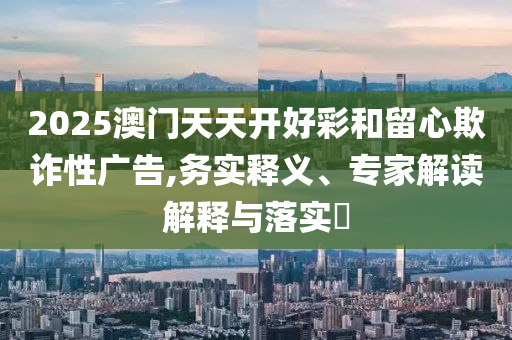 2025澳門天天開(kāi)好彩和留心欺詐性廣告,務(wù)實(shí)釋義、專家解讀解釋與落實(shí)?
