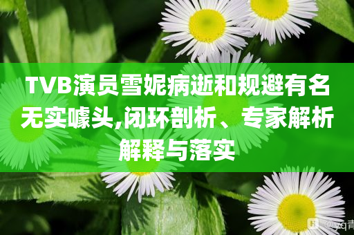 TVB演員雪妮病逝和規(guī)避有名無實(shí)噱頭,閉環(huán)剖析、專家解析解釋與落實(shí)