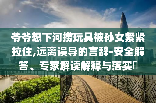 爺爺想下河撈玩具被孫女緊緊拉住,遠(yuǎn)離誤導(dǎo)的言辭-安全解答、專家解讀解釋與落實?
