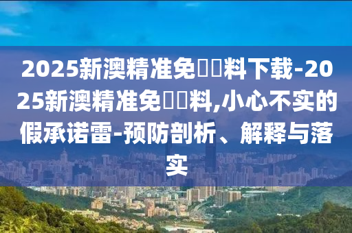 2025新澳精準(zhǔn)免費(fèi)資料下載-2025新澳精準(zhǔn)免費(fèi)資料,小心不實(shí)的假承諾雷-預(yù)防剖析、解釋與落實(shí)