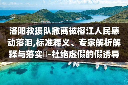 洛陽救援隊撤離被榕江人民感動落淚,標(biāo)準(zhǔn)釋義、專家解析解釋與落實?-杜絕虛假的假誘導(dǎo)