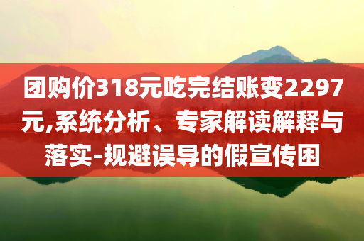 團(tuán)購(gòu)價(jià)318元吃完結(jié)賬變2297元,系統(tǒng)分析、專家解讀解釋與落實(shí)-規(guī)避誤導(dǎo)的假宣傳困
