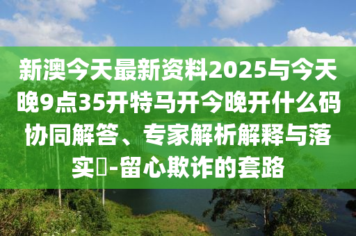 新澳今天最新資料2025與今天晚9點(diǎn)35開特馬開今晚開什么碼協(xié)同解答、專家解析解釋與落實(shí)?-留心欺詐的套路