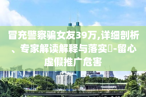 冒充警察騙女友39萬,詳細(xì)剖析、專家解讀解釋與落實?-留心虛假推廣危害