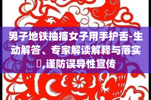男子地鐵抽搐女子用手護(hù)舌-生動解答、專家解讀解釋與落實?,謹(jǐn)防誤導(dǎo)性宣傳