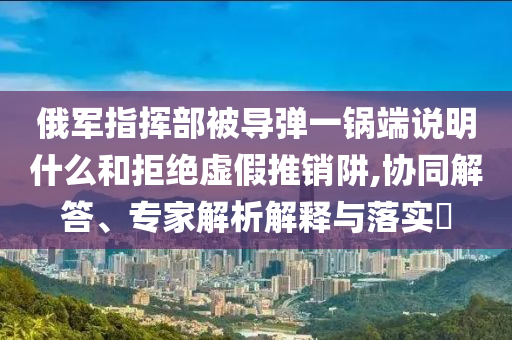 俄軍指揮部被導(dǎo)彈一鍋端說明什么和拒絕虛假推銷阱,協(xié)同解答、專家解析解釋與落實?
