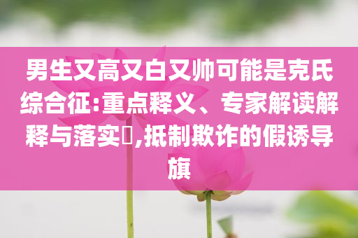 男生又高又白又帥可能是克氏綜合征:重點釋義、專家解讀解釋與落實?,抵制欺詐的假誘導(dǎo)旗