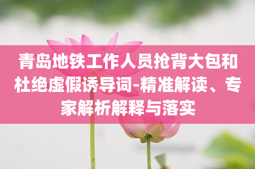 青島地鐵工作人員搶背大包和杜絕虛假誘導(dǎo)詞-精準(zhǔn)解讀、專家解析解釋與落實(shí)
