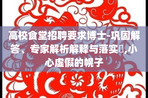 高校食堂招聘要求博士-鞏固解答、專(zhuān)家解析解釋與落實(shí)?,小心虛假的幌子