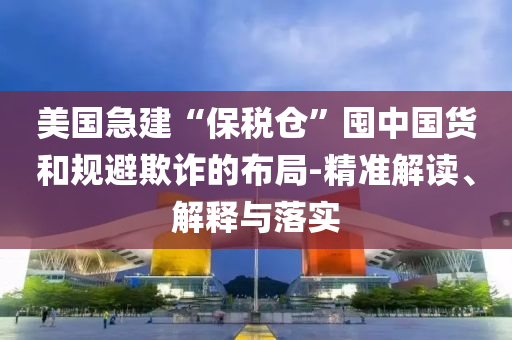 美國(guó)急建“保稅倉(cāng)”囤中國(guó)貨和規(guī)避欺詐的布局-精準(zhǔn)解讀、解釋與落實(shí)