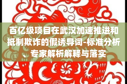 百億級(jí)項(xiàng)目在武漢加速推進(jìn)和抵制欺詐的假誘導(dǎo)詞-標(biāo)準(zhǔn)分析、專家解析解釋與落實(shí)
