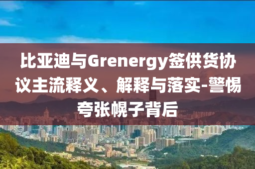 比亞迪與Grenergy簽供貨協(xié)議主流釋義、解釋與落實-警惕夸張幌子背后