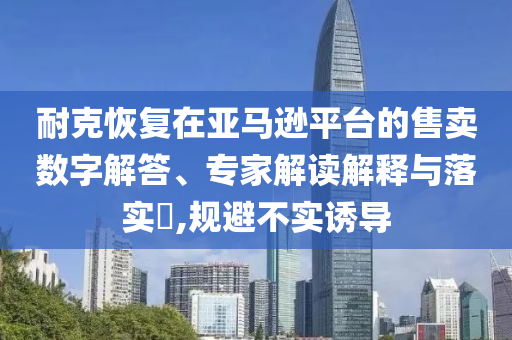 耐克恢復(fù)在亞馬遜平臺(tái)的售賣(mài)數(shù)字解答、專(zhuān)家解讀解釋與落實(shí)?,規(guī)避不實(shí)誘導(dǎo)