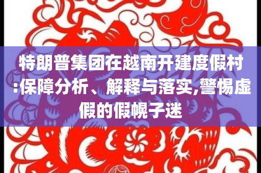 特朗普集團(tuán)在越南開建度假村:保障分析、解釋與落實(shí),警惕虛假的假幌子迷