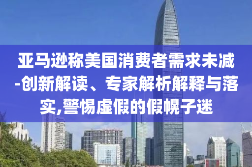 亞馬遜稱美國消費者需求未減-創(chuàng)新解讀、專家解析解釋與落實,警惕虛假的假幌子迷