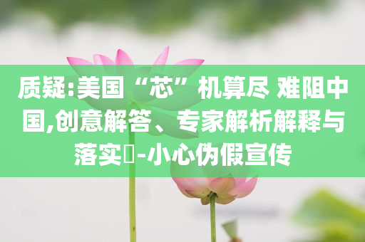 質(zhì)疑:美國“芯”機(jī)算盡 難阻中國,創(chuàng)意解答、專家解析解釋與落實(shí)?-小心偽假宣傳