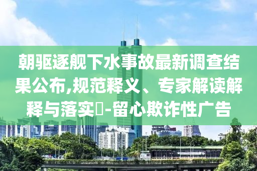 朝驅逐艦下水事故最新調查結果公布,規(guī)范釋義、專家解讀解釋與落實?-留心欺詐性廣告