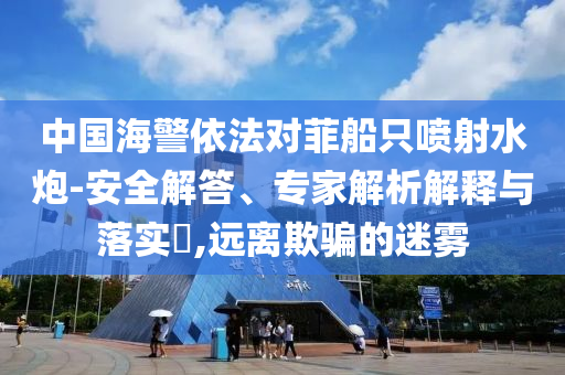 中國海警依法對(duì)菲船只噴射水炮-安全解答、專家解析解釋與落實(shí)?,遠(yuǎn)離欺騙的迷霧
