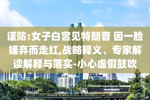 謹(jǐn)防:女子白宮見特朗普 因一臉嫌棄而走紅,戰(zhàn)略釋義、專家解讀解釋與落實(shí)-小心虛假鼓吹
