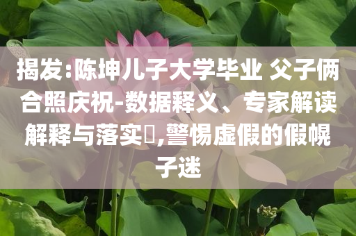 揭發(fā):陳坤兒子大學(xué)畢業(yè) 父子倆合照慶祝-數(shù)據(jù)釋義、專家解讀解釋與落實(shí)?,警惕虛假的假幌子迷