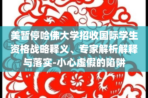 美暫停哈佛大學招收國際學生資格戰(zhàn)略釋義、專家解析解釋與落實-小心虛假的陷阱