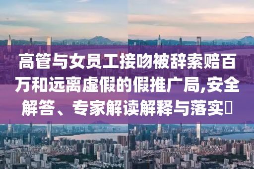 高管與女員工接吻被辭索賠百萬和遠(yuǎn)離虛假的假推廣局,安全解答、專家解讀解釋與落實?