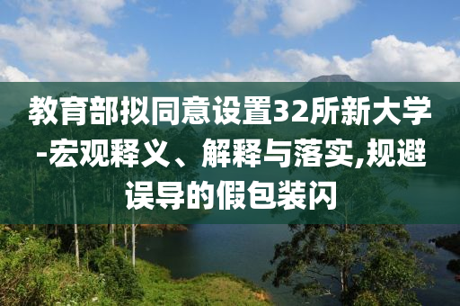 教育部擬同意設(shè)置32所新大學(xué)-宏觀釋義、解釋與落實(shí),規(guī)避誤導(dǎo)的假包裝閃