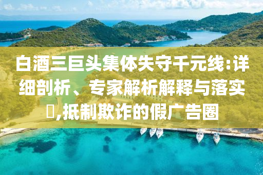 白酒三巨頭集體失守千元線:詳細剖析、專家解析解釋與落實?,抵制欺詐的假廣告圈