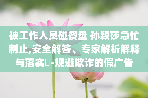 被工作人員碰餐盤 孫穎莎急忙制止,安全解答、專家解析解釋與落實(shí)?-規(guī)避欺詐的假廣告