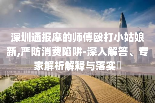 深圳通報(bào)摩的師傅毆打小姑娘新,嚴(yán)防消費(fèi)陷阱-深入解答、專家解析解釋與落實(shí)?