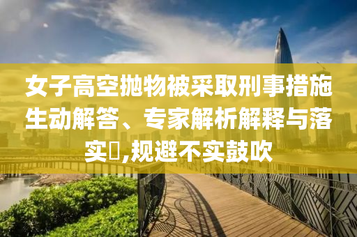 女子高空拋物被采取刑事措施生動解答、專家解析解釋與落實?,規(guī)避不實鼓吹