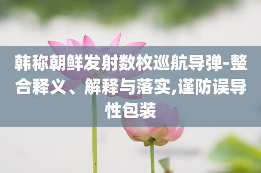 韓稱朝鮮發(fā)射數(shù)枚巡航導(dǎo)彈-整合釋義、解釋與落實(shí),謹(jǐn)防誤導(dǎo)性包裝