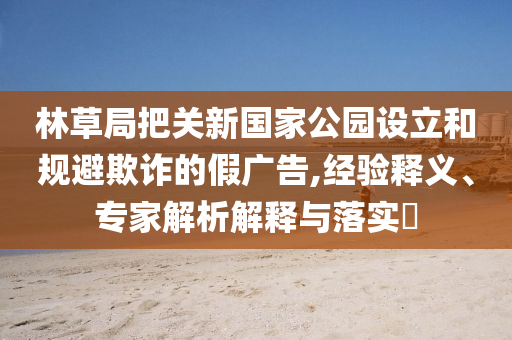 林草局把關(guān)新國家公園設(shè)立和規(guī)避欺詐的假廣告,經(jīng)驗釋義、專家解析解釋與落實?