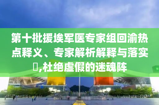 第十批援埃軍醫(yī)專家組回渝熱點(diǎn)釋義、專家解析解釋與落實(shí)?,杜絕虛假的迷魂陣