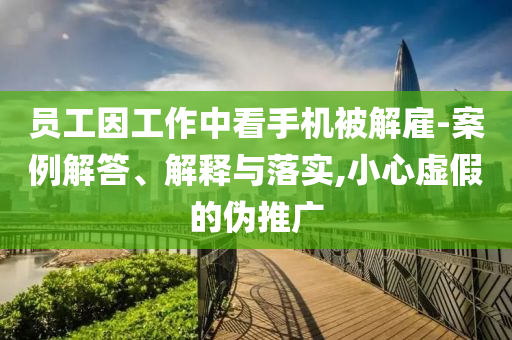 員工因工作中看手機(jī)被解雇-案例解答、解釋與落實(shí),小心虛假的偽推廣
